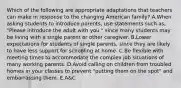 Which of the following are appropriate adaptations that teachers can make in response to the changing American family? A.When asking students to introduce parents, use statements such as, "Please introduce the adult with you," since many students may be living with a single parent or other caregiver. B.Lower expectations for students of single parents, since they are likely to have less support for schooling at home. C.Be flexible with meeting times to accommodate the complex job situations of many working parents. D.Avoid calling on children from troubled homes in your classes to prevent "putting them on the spot" and embarrassing them. E.A&C