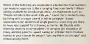 Which of the following are appropriate adaptations that teachers can make in response to the changing American family? -When asking students to introduce parents, use statements such as, "Please introduce the adult with you," since many students may be living with a single parent or other caregiver. -Lower expectations for students of single parents, since they are likely to have less support for schooling at home. -Be flexible with meeting times to accommodate the complex job situations of many working parents. -Avoid calling on children from troubled homes in your classes to prevent "putting them on the spot" and embarrassing them.