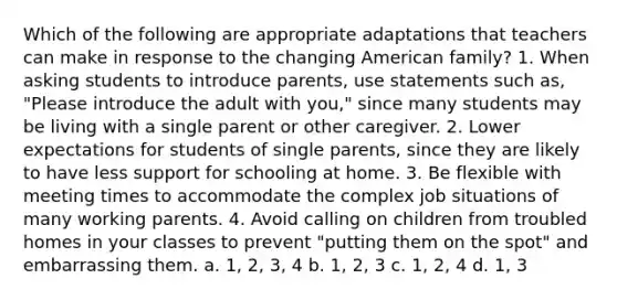 Which of the following are appropriate adaptations that teachers can make in response to the changing American family? 1. When asking students to introduce parents, use statements such as, "Please introduce the adult with you," since many students may be living with a single parent or other caregiver. 2. Lower expectations for students of single parents, since they are likely to have less support for schooling at home. 3. Be flexible with meeting times to accommodate the complex job situations of many working parents. 4. Avoid calling on children from troubled homes in your classes to prevent "putting them on the spot" and embarrassing them. a. 1, 2, 3, 4 b. 1, 2, 3 c. 1, 2, 4 d. 1, 3