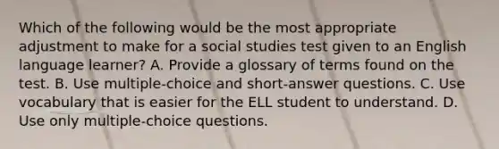 Which of the following would be the most appropriate adjustment to make for a social studies test given to an English language learner? A. Provide a glossary of terms found on the test. B. Use multiple-choice and short-answer questions. C. Use vocabulary that is easier for the ELL student to understand. D. Use only multiple-choice questions.