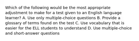 Which of the following would be the most appropriate adjustment to make for a test given to an English language learner? A. Use only multiple-choice questions B. Provide a glossary of terms found on the test C. Use vocabulary that is easier for the ELL students to understand D. Use multiple-choice and short-answer questions