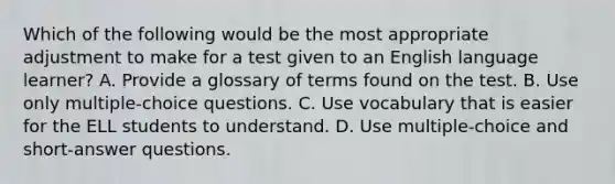 Which of the following would be the most appropriate adjustment to make for a test given to an English language learner? A. Provide a glossary of terms found on the test. B. Use only multiple-choice questions. C. Use vocabulary that is easier for the ELL students to understand. D. Use multiple-choice and short-answer questions.