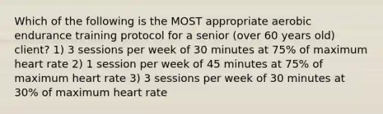 Which of the following is the MOST appropriate aerobic endurance training protocol for a senior (over 60 years old) client? 1) 3 sessions per week of 30 minutes at 75% of maximum heart rate 2) 1 session per week of 45 minutes at 75% of maximum heart rate 3) 3 sessions per week of 30 minutes at 30% of maximum heart rate