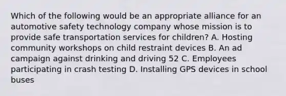 Which of the following would be an appropriate alliance for an automotive safety technology company whose mission is to provide safe transportation services for children? A. Hosting community workshops on child restraint devices B. An ad campaign against drinking and driving 52 C. Employees participating in crash testing D. Installing GPS devices in school buses