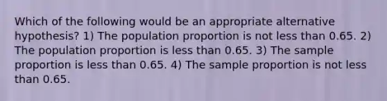 Which of the following would be an appropriate alternative hypothesis? 1) The population proportion is not less than 0.65. 2) The population proportion is less than 0.65. 3) The sample proportion is less than 0.65. 4) The sample proportion is not less than 0.65.