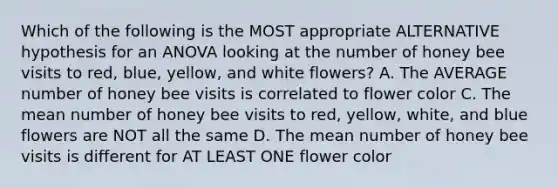 Which of the following is the MOST appropriate ALTERNATIVE hypothesis for an ANOVA looking at the number of honey bee visits to red, blue, yellow, and white flowers? A. The AVERAGE number of honey bee visits is correlated to flower color C. The mean number of honey bee visits to red, yellow, white, and blue flowers are NOT all the same D. The mean number of honey bee visits is different for AT LEAST ONE flower color