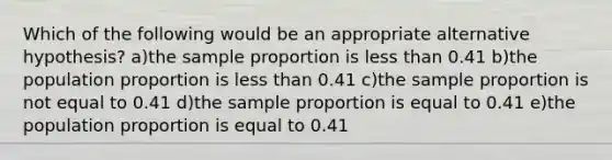 Which of the following would be an appropriate alternative hypothesis? a)the sample proportion is less than 0.41 b)the population proportion is less than 0.41 c)the sample proportion is not equal to 0.41 d)the sample proportion is equal to 0.41 e)the population proportion is equal to 0.41