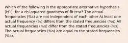 Which of the following is the appropriate alternative hypothesis (H1), for a chi-squared goodness of fit test? The actual frequencies (%s) are not independent of each other At least one actual frequency (%) differs from the stated frequencies (%s) All actual frequencies (%s) differ from the stated frequencies (%s) The actual frequencies (%s) are equal to the stated frequencies (%s).