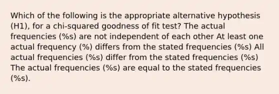 Which of the following is the appropriate alternative hypothesis (H1), for a chi-squared goodness of fit test? The actual frequencies (%s) are not independent of each other At least one actual frequency (%) differs from the stated frequencies (%s) All actual frequencies (%s) differ from the stated frequencies (%s) The actual frequencies (%s) are equal to the stated frequencies (%s).