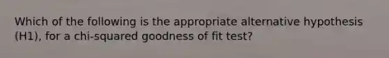 Which of the following is the appropriate alternative hypothesis (H1), for a chi-squared goodness of fit test?