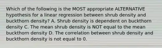 Which of the following is the MOST appropriate ALTERNATIVE hypothesis for a linear regression between shrub density and buckthorn density? A. Shrub density is dependent on buckthorn density C. The mean shrub density is NOT equal to the mean buckthorn density D. The correlation between shrub density and buckthorn density is not equal to 0.