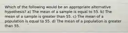 Which of the following would be an appropriate alternative hypothesis? a) The mean of a sample is equal to 55. b) The mean of a sample is greater than 55. c) The mean of a population is equal to 55. d) The mean of a population is greater than 55.