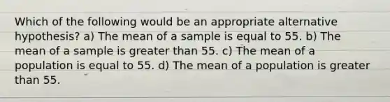 Which of the following would be an appropriate alternative hypothesis? a) The mean of a sample is equal to 55. b) The mean of a sample is greater than 55. c) The mean of a population is equal to 55. d) The mean of a population is greater than 55.