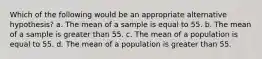 Which of the following would be an appropriate alternative hypothesis? a. The mean of a sample is equal to 55. b. The mean of a sample is greater than 55. c. The mean of a population is equal to 55. d. The mean of a population is greater than 55.