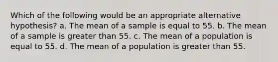 Which of the following would be an appropriate alternative hypothesis? a. The mean of a sample is equal to 55. b. The mean of a sample is greater than 55. c. The mean of a population is equal to 55. d. The mean of a population is greater than 55.