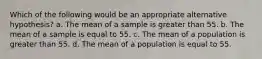 Which of the following would be an appropriate alternative hypothesis? a. The mean of a sample is greater than 55. b. The mean of a sample is equal to 55. c. The mean of a population is greater than 55. d. The mean of a population is equal to 55.