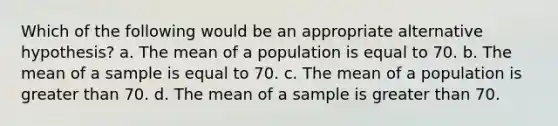 Which of the following would be an appropriate alternative hypothesis? a. The mean of a population is equal to 70. b. The mean of a sample is equal to 70. c. The mean of a population is <a href='https://www.questionai.com/knowledge/ktgHnBD4o3-greater-than' class='anchor-knowledge'>greater than</a> 70. d. The mean of a sample is greater than 70.