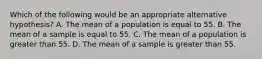 Which of the following would be an appropriate alternative hypothesis? A. The mean of a population is equal to 55. B. The mean of a sample is equal to 55. C. The mean of a population is greater than 55. D. The mean of a sample is greater than 55.