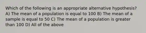 Which of the following is an appropriate alternative hypothesis? A) The mean of a population is equal to 100 B) The mean of a sample is equal to 50 C) The mean of a population is greater than 100 D) All of the above