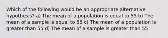 Which of the following would be an appropriate alternative hypothesis? a) The mean of a population is equal to 55 b) The mean of a sample is equal to 55 c) The mean of a population is greater than 55 d) The mean of a sample is greater than 55