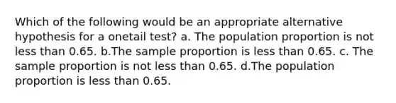 Which of the following would be an appropriate alternative hypothesis for a onetail test? a. The population proportion is not less than 0.65. b.The sample proportion is less than 0.65. c. The sample proportion is not less than 0.65. d.The population proportion is less than 0.65.