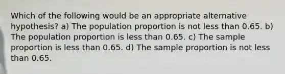 Which of the following would be an appropriate alternative hypothesis? a) The population proportion is not less than 0.65. b) The population proportion is less than 0.65. c) The sample proportion is less than 0.65. d) The sample proportion is not less than 0.65.