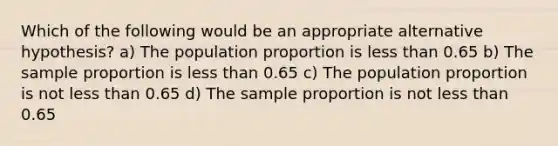 Which of the following would be an appropriate alternative hypothesis? a) The population proportion is less than 0.65 b) The sample proportion is less than 0.65 c) The population proportion is not less than 0.65 d) The sample proportion is not less than 0.65