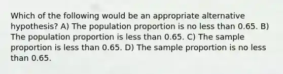 Which of the following would be an appropriate alternative hypothesis? A) The population proportion is no less than 0.65. B) The population proportion is less than 0.65. C) The sample proportion is less than 0.65. D) The sample proportion is no less than 0.65.