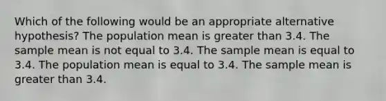 Which of the following would be an appropriate alternative hypothesis? The population mean is greater than 3.4. The sample mean is not equal to 3.4. The sample mean is equal to 3.4. The population mean is equal to 3.4. The sample mean is greater than 3.4.