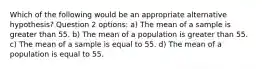 Which of the following would be an appropriate alternative hypothesis? Question 2 options: a) The mean of a sample is greater than 55. b) The mean of a population is greater than 55. c) The mean of a sample is equal to 55. d) The mean of a population is equal to 55.