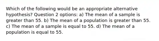 Which of the following would be an appropriate alternative hypothesis? Question 2 options: a) The mean of a sample is greater than 55. b) The mean of a population is greater than 55. c) The mean of a sample is equal to 55. d) The mean of a population is equal to 55.