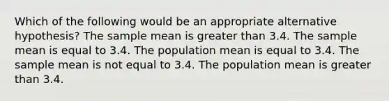 Which of the following would be an appropriate alternative hypothesis? The sample mean is greater than 3.4. The sample mean is equal to 3.4. The population mean is equal to 3.4. The sample mean is not equal to 3.4. The population mean is greater than 3.4.