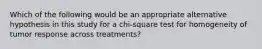 Which of the following would be an appropriate alternative hypothesis in this study for a chi-square test for homogeneity of tumor response across treatments?