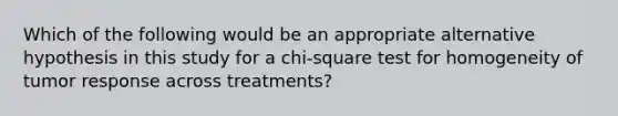 Which of the following would be an appropriate alternative hypothesis in this study for a chi-square test for homogeneity of tumor response across treatments?