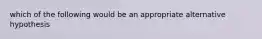 which of the following would be an appropriate alternative hypothesis