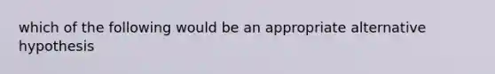 which of the following would be an appropriate alternative hypothesis