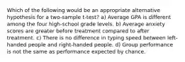 Which of the following would be an appropriate alternative hypothesis for a two-sample t-test? a) Average GPA is different among the four high-school grade levels. b) Average anxiety scores are greater before treatment compared to after treatment. c) There is no difference in typing speed between left-handed people and right-handed people. d) Group performance is not the same as performance expected by chance.