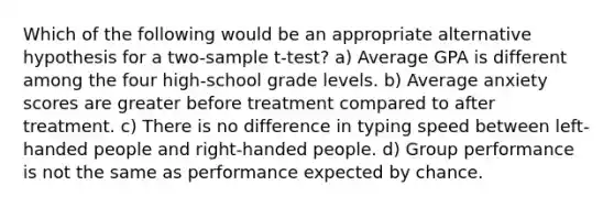 Which of the following would be an appropriate alternative hypothesis for a two-sample t-test? a) Average GPA is different among the four high-school grade levels. b) Average anxiety scores are greater before treatment compared to after treatment. c) There is no difference in typing speed between left-handed people and right-handed people. d) Group performance is not the same as performance expected by chance.