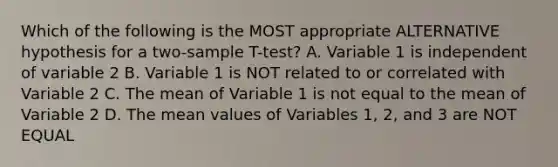 Which of the following is the MOST appropriate ALTERNATIVE hypothesis for a two-sample T-test? A. Variable 1 is independent of variable 2 B. Variable 1 is NOT related to or correlated with Variable 2 C. The mean of Variable 1 is not equal to the mean of Variable 2 D. The mean values of Variables 1, 2, and 3 are NOT EQUAL