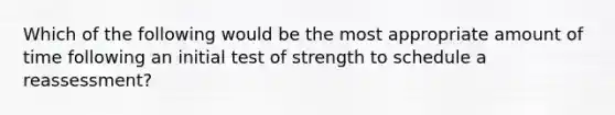 Which of the following would be the most appropriate amount of time following an initial test of strength to schedule a reassessment?