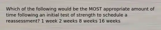 Which of the following would be the MOST appropriate amount of time following an initial test of strength to schedule a reassessment? 1 week 2 weeks 8 weeks 16 weeks