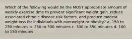 Which of the following would be the MOST appropriate amount of weekly exercise time to prevent significant weight gain, reduce associated chronic disease risk factors, and produce modest weight loss for individuals with overweight or obesity? a. 150 to 250 minutes b. 250 to 300 minutes c. 300 to 350 minutes d. 100 to 150 minutes