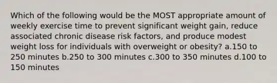 Which of the following would be the MOST appropriate amount of weekly exercise time to prevent significant weight gain, reduce associated chronic disease risk factors, and produce modest weight loss for individuals with overweight or obesity? a.150 to 250 minutes b.250 to 300 minutes c.300 to 350 minutes d.100 to 150 minutes