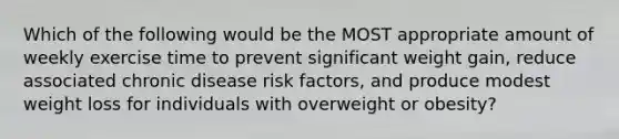 Which of the following would be the MOST appropriate amount of weekly exercise time to prevent significant weight gain, reduce associated chronic disease risk factors, and produce modest weight loss for individuals with overweight or obesity?