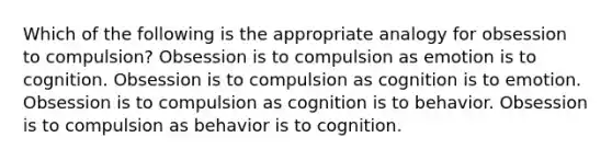 Which of the following is the appropriate analogy for obsession to compulsion? Obsession is to compulsion as emotion is to cognition. Obsession is to compulsion as cognition is to emotion. Obsession is to compulsion as cognition is to behavior. Obsession is to compulsion as behavior is to cognition.