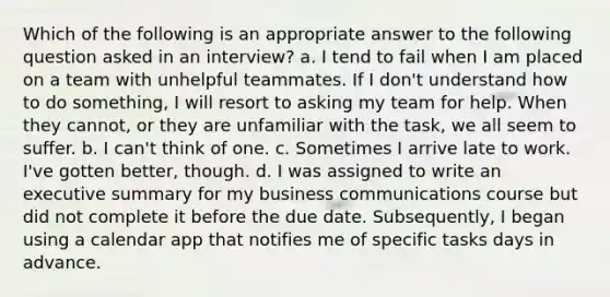 Which of the following is an appropriate answer to the following question asked in an interview? a. I tend to fail when I am placed on a team with unhelpful teammates. If I don't understand how to do something, I will resort to asking my team for help. When they cannot, or they are unfamiliar with the task, we all seem to suffer. b. I can't think of one. c. Sometimes I arrive late to work. I've gotten better, though. d. I was assigned to write an executive summary for my business communications course but did not complete it before the due date. Subsequently, I began using a calendar app that notifies me of specific tasks days in advance.