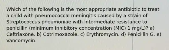 Which of the following is the most appropriate antibiotic to treat a child with pneumococcal meningitis caused by a strain of Streptococcus pneumoniae with intermediate resistance to penicillin (minimum inhibitory concentration (MIC) 1 mg/L)? a) Ceftriaxone. b) Cotrimoxazole. c) Erythromycin. d) Penicillin G. e) Vancomycin.