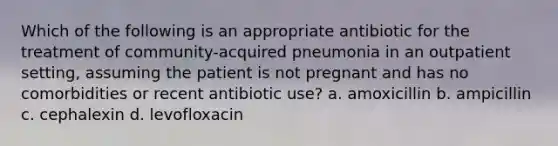 Which of the following is an appropriate antibiotic for the treatment of community-acquired pneumonia in an outpatient setting, assuming the patient is not pregnant and has no comorbidities or recent antibiotic use? a. amoxicillin b. ampicillin c. cephalexin d. levofloxacin