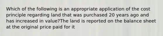 Which of the following is an appropriate application of the cost principle regarding land that was purchased 20 years ago and has increased in value?The land is reported on the balance sheet at the original price paid for it