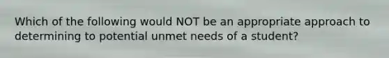 Which of the following would NOT be an appropriate approach to determining to potential unmet needs of a student?